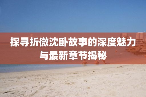 探寻折微沈卧故事的深度魅力与最新章节揭秘