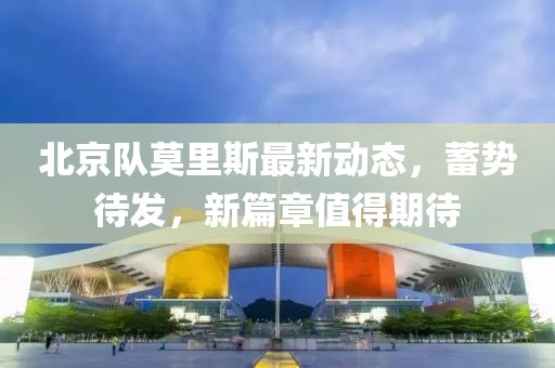北京队莫里斯最新动态，蓄势待发，新篇章值得期待