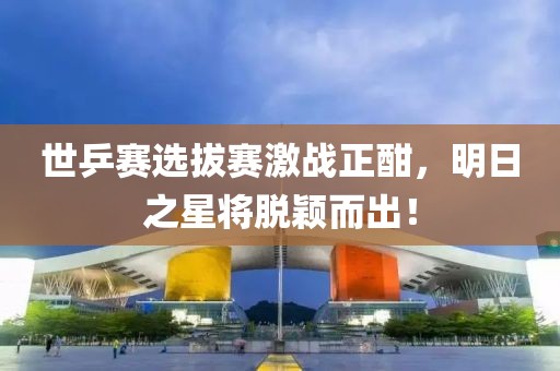 世乒赛选拔赛激战正酣，明日之星将脱颖而出！