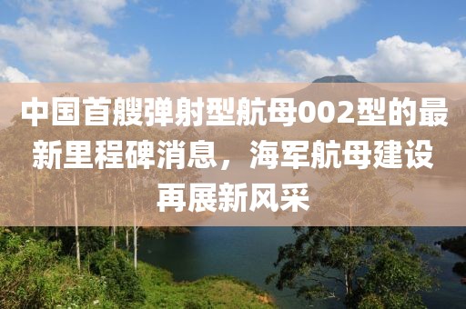 中国首艘弹射型航母002型的最新里程碑消息，海军航母建设再展新风采