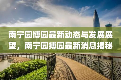 南宁园博园最新动态与发展展望，南宁园搏园最新消息揭秘