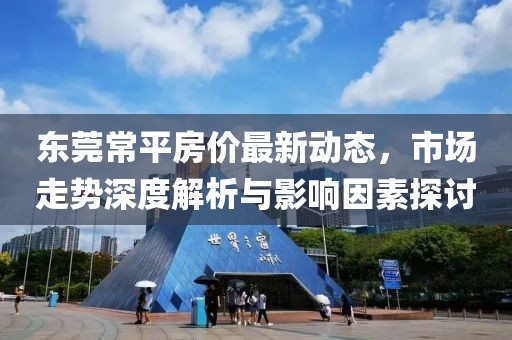东莞常平房价最新动态，市场走势深度解析与影响因素探讨