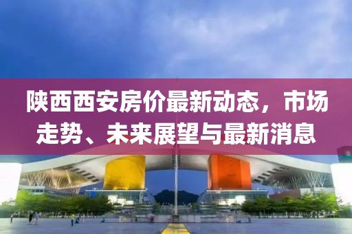 陕西西安房价最新动态，市场走势、未来展望与最新消息