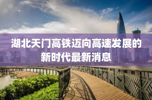 湖北天门高铁迈向高速发展的新时代最新消息
