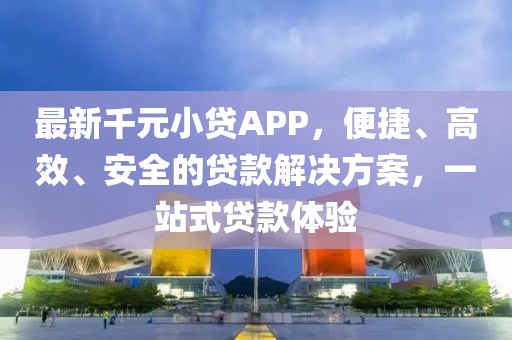 最新千元小贷APP，便捷、高效、安全的贷款解决方案，一站式贷款体验