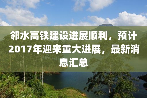 邻水高铁建设进展顺利，预计2017年迎来重大进展，最新消息汇总