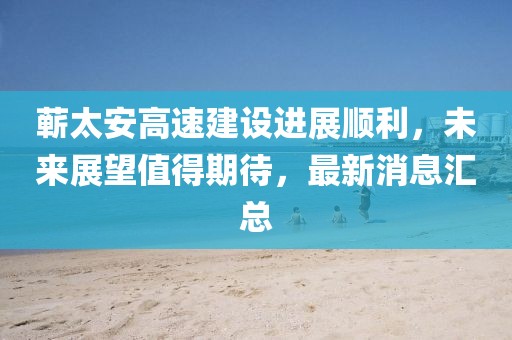 蕲太安高速建设进展顺利，未来展望值得期待，最新消息汇总