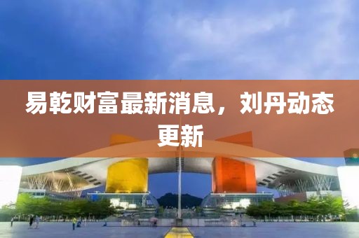 易乾财富最新消息，刘丹动态更新