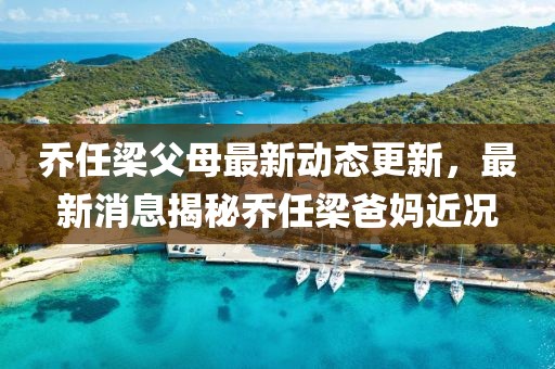 乔任梁父母最新动态更新，最新消息揭秘乔任梁爸妈近况