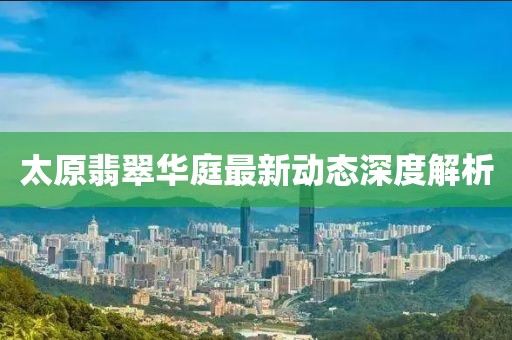 太原翡翠华庭最新动态深度解析