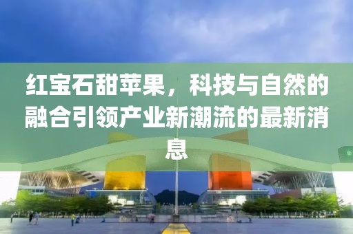 红宝石甜苹果，科技与自然的融合引领产业新潮流的最新消息