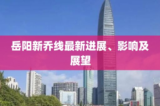 岳阳新乔线最新进展、影响及展望