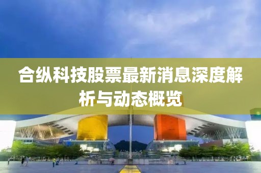 合纵科技股票最新消息深度解析与动态概览