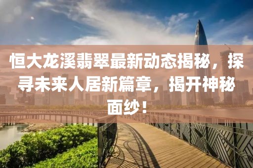 恒大龙溪翡翠最新动态揭秘，探寻未来人居新篇章，揭开神秘面纱！