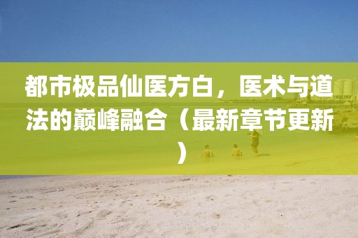 都市极品仙医方白，医术与道法的巅峰融合（最新章节更新）