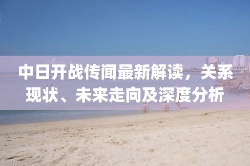 中日开战传闻最新解读，关系现状、未来走向及深度分析