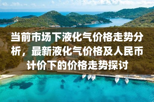 当前市场下液化气价格走势分析，最新液化气价格及人民币计价下的价格走势探讨