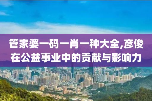 管家婆一码一肖一种大全,彦俊在公益事业中的贡献与影响力