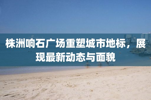 株洲响石广场重塑城市地标，展现最新动态与面貌