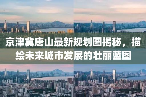 京津冀唐山最新规划图揭秘，描绘未来城市发展的壮丽蓝图