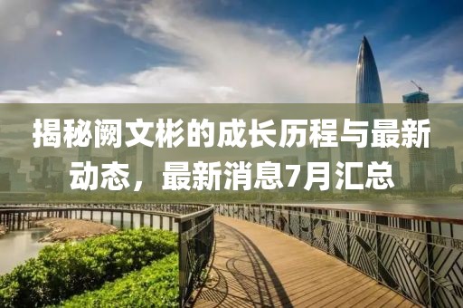 揭秘阙文彬的成长历程与最新动态，最新消息7月汇总