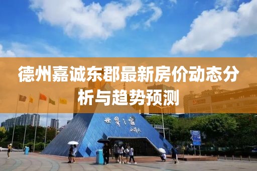 德州嘉诚东郡最新房价动态分析与趋势预测