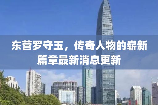 东营罗守玉，传奇人物的崭新篇章最新消息更新