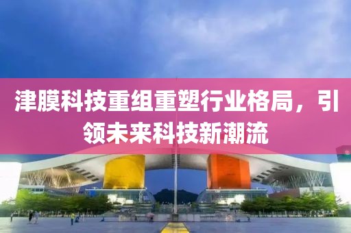 津膜科技重组重塑行业格局，引领未来科技新潮流