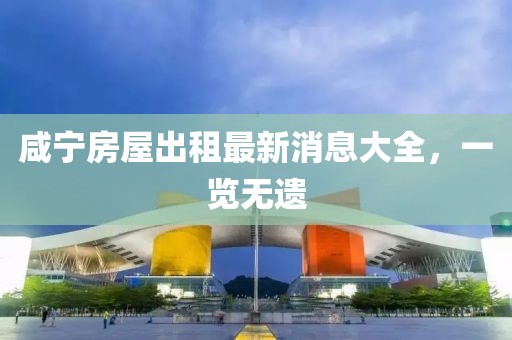 咸宁房屋出租最新消息大全，一览无遗