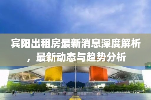 宾阳出租房最新消息深度解析，最新动态与趋势分析