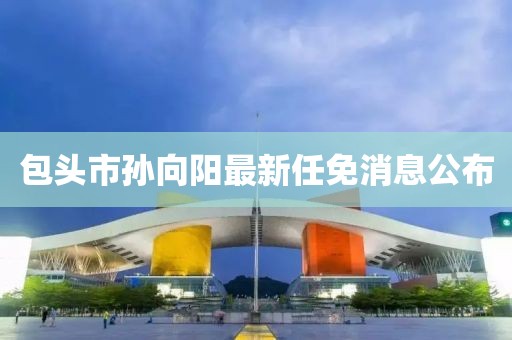 包头市孙向阳最新任免消息公布