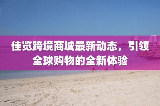 佳览跨境商城最新动态，引领全球购物的全新体验
