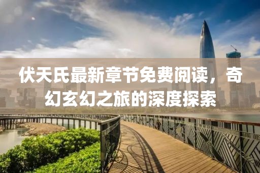 伏天氏最新章节免费阅读，奇幻玄幻之旅的深度探索