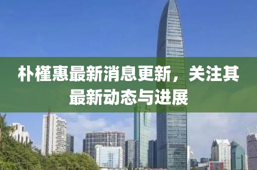 朴槿惠最新消息更新，关注其最新动态与进展