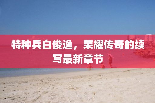 特种兵白俊逸，荣耀传奇的续写最新章节