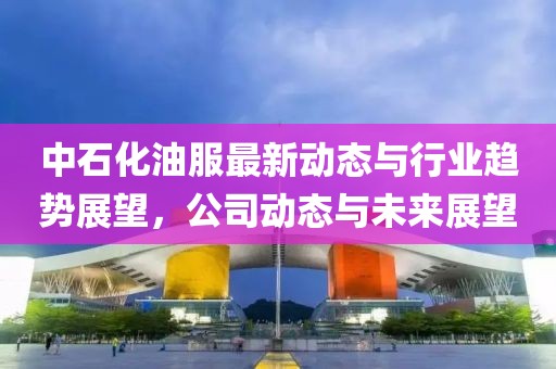 中石化油服最新动态与行业趋势展望，公司动态与未来展望
