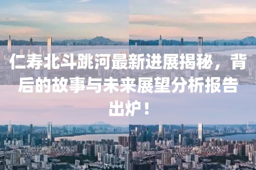 仁寿北斗跳河最新进展揭秘，背后的故事与未来展望分析报告出炉！