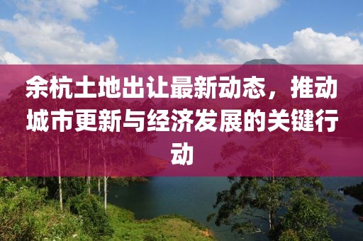 余杭土地出让最新动态，推动城市更新与经济发展的关键行动