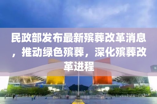 民政部发布最新殡葬改革消息，推动绿色殡葬，深化殡葬改革进程