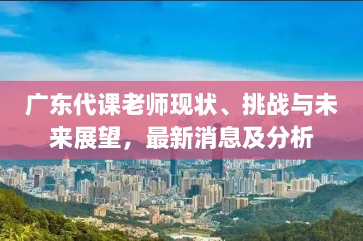 广东代课老师现状、挑战与未来展望，最新消息及分析