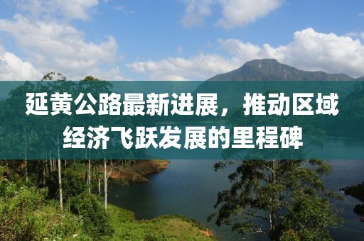 延黄公路最新进展，推动区域经济飞跃发展的里程碑
