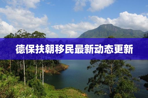 德保扶朝移民最新动态更新