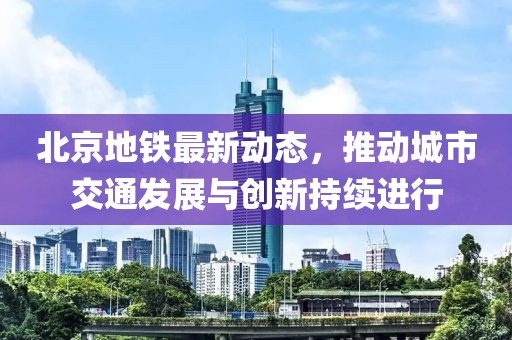 北京地铁最新动态，推动城市交通发展与创新持续进行