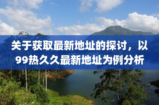 关于获取最新地址的探讨，以99热久久最新地址为例分析