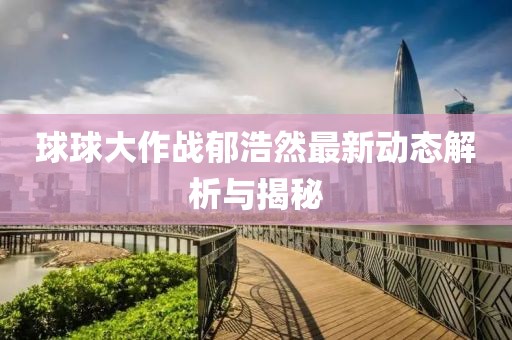 球球大作战郁浩然最新动态解析与揭秘