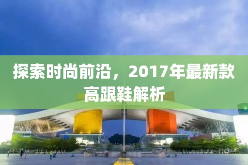 探索时尚前沿，2017年最新款高跟鞋解析