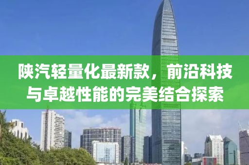 陕汽轻量化最新款，前沿科技与卓越性能的完美结合探索