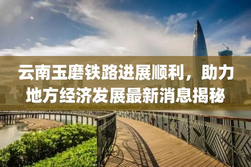 云南玉磨铁路进展顺利，助力地方经济发展最新消息揭秘