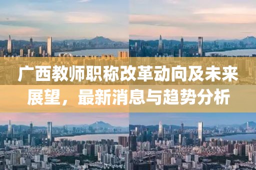 广西教师职称改革动向及未来展望，最新消息与趋势分析