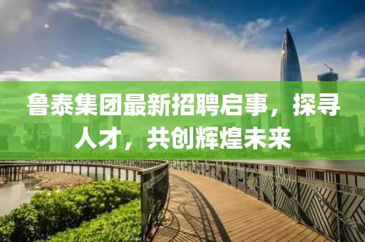 鲁泰集团最新招聘启事，探寻人才，共创辉煌未来